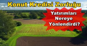 Konut Kredisi Zorluğu Arsa ve Tarla Yatırımlarını Artırdı